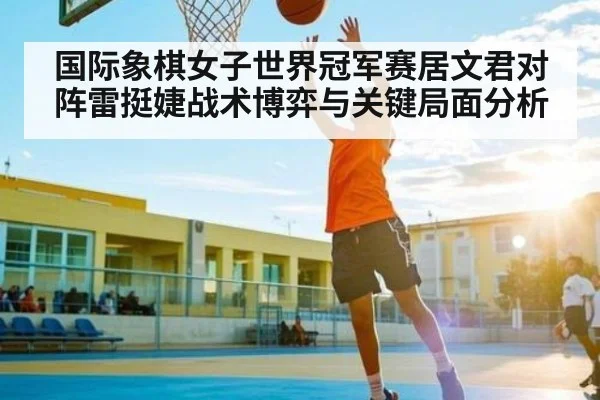国际象棋女子世界冠军赛居文君对阵雷挺婕战术博弈与关键局面分析